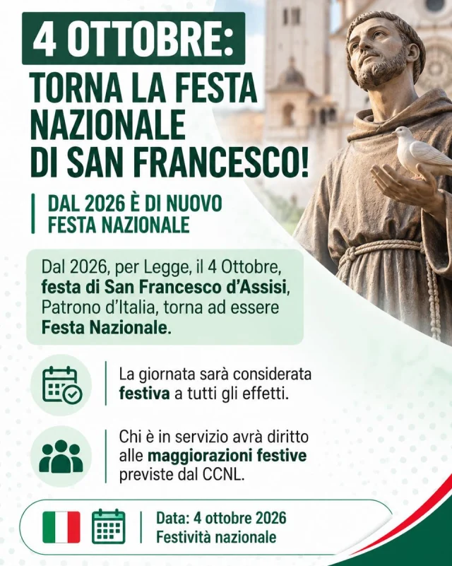 🇮🇹 4 OTTOBRE: TORNA LA FESTA NAZIONALE DI SAN FRANCESCO

Oggi, 4 ottobre, giorno dedicato a San Francesco d’Assisi, Patrono d’Italia, torna ad essere Festa Nazionale.

Una ricorrenza che assume anche un significato concreto per chi garantisce ogni giorno i servizi pubblici ai cittadini: chi sarà in servizio avrà diritto al trattamento previsto dai CCNL per il lavoro festivo.

Per la CISL FP, tutelare il lavoro significa anche informare lavoratrici e lavoratori sui propri diritti, con chiarezza e tempestività.

Condividi e informa le colleghe e i colleghi 💚

#SanFrancesco #4Ottobre