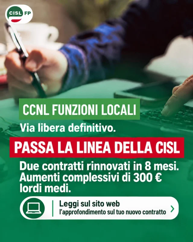 🟢 CCNL FUNZIONI LOCALI 2025-2027: FIRMA DEFINITIVA. PASSA LA LINEA DELLA CISL!

✍️ Due contratti rinnovati in appena 8 mesi. Aumenti complessivi sui 300 euro lordi medi a regime.

Un contratto significa aumenti salariali, arretrati, nuove indennità. Ma significa soprattutto nuovi diritti conquistati: maggiori tutele per la salute e la genitorialità, più garanzie sulle ferie, valorizzazione delle professionalità, formazione e partecipazione ai processi di innovazione.

Dopo aver scelto responsabilmente di sottoscrivere il CCNL 2022-2024, la CISL FP ha fortemente voluto dare continuità alla contrattazione, arrivando alla firma definitiva del CCNL 2025-2027 mentre il triennio è ancora in piena vigenza.

Una scelta di responsabilità che oggi produce risultati concreti per oltre 400 mila lavoratrici e lavoratori degli enti locali.

I contratti si cambiano firmandoli. E i fatti ci danno ragione!

🔗 Scopri l’approfondimento della CISL FP con tutto quello che c’è da sapere sul tuo nuovo contratto: aumenti, arretrati, indennità e tutti i nuovi diritti conquistati: https://cislfp.it/